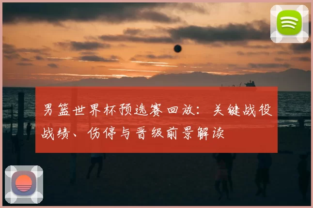 男篮世界杯预选赛回放:关键战役战绩、伤停与晋级前景解读