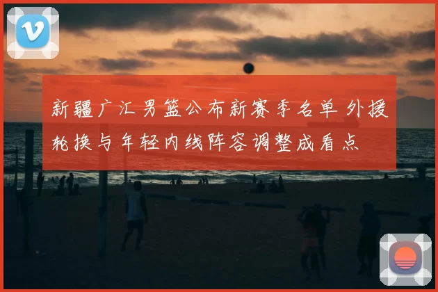 新疆广汇男篮公布新赛季名单 外援轮换与年轻内线阵容调整成看点