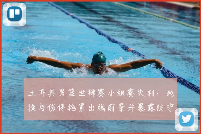 土耳其男篮世锦赛小组赛失利,轮换与伤停拖累出线前景并暴露防守问题