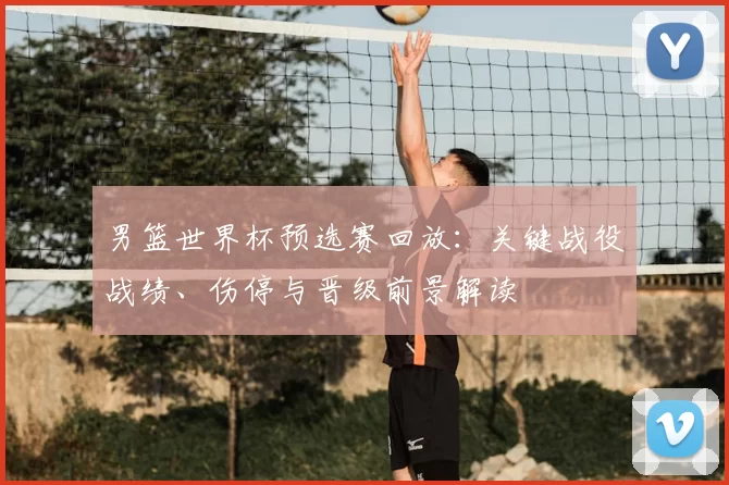 男篮世界杯预选赛回放:关键战役战绩、伤停与晋级前景解读