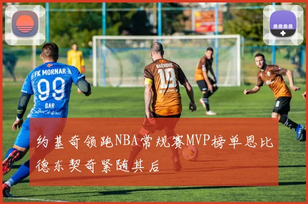约基奇领跑NBA常规赛MVP榜单恩比德东契奇紧随其后