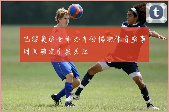 巴黎奥运会举办年份揭晓体育盛事时间确定引发关注