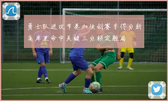 勇士队进攻节奏加快创赛季得分新高库里命中关键三分锁定胜局