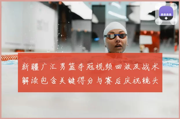 新疆广汇男篮夺冠视频回放及战术解读包含关键得分与赛后庆祝镜头