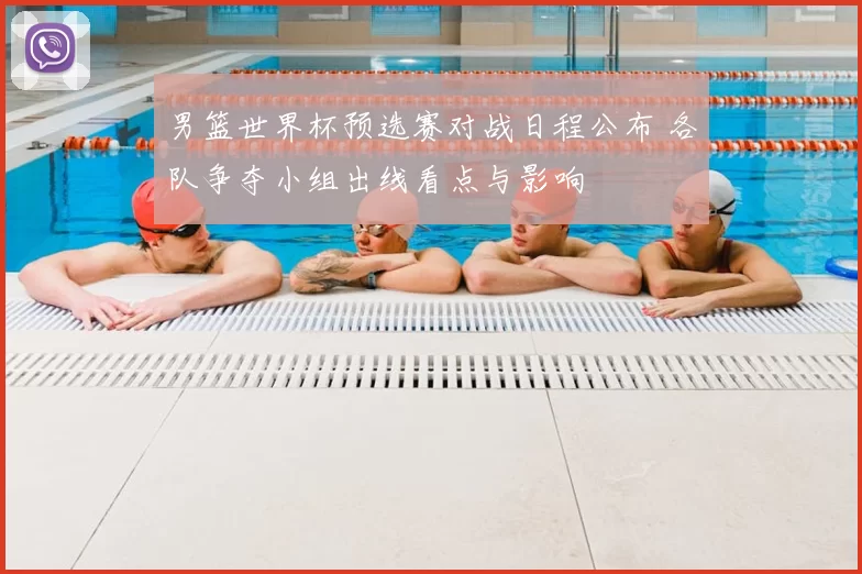 男篮世界杯预选赛对战日程公布 各队争夺小组出线看点与影响
