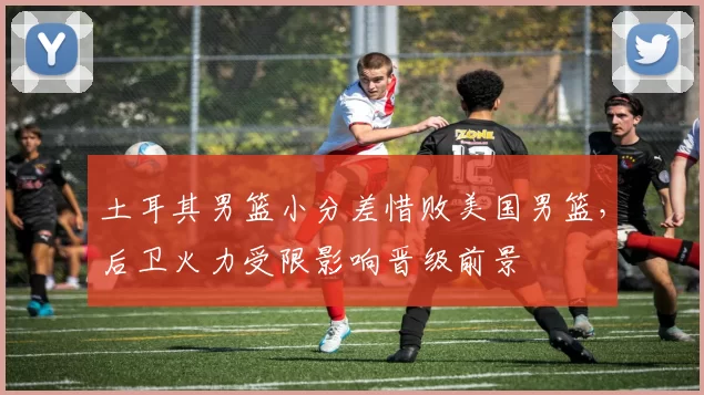 土耳其男篮小分差惜败美国男篮，后卫火力受限影响晋级前景