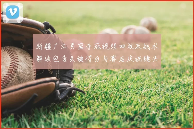 新疆广汇男篮夺冠视频回放及战术解读包含关键得分与赛后庆祝镜头