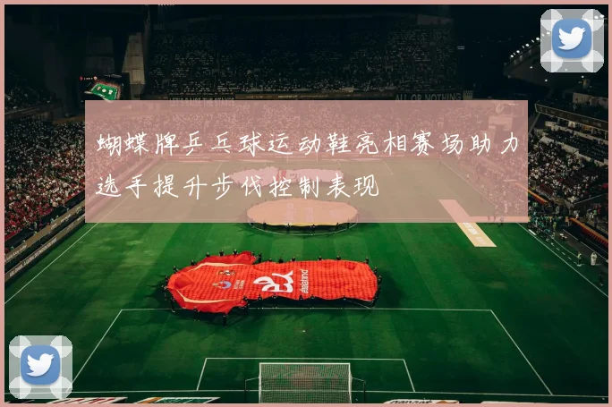 蝴蝶牌乒乓球运动鞋亮相赛场助力选手提升步伐控制表现