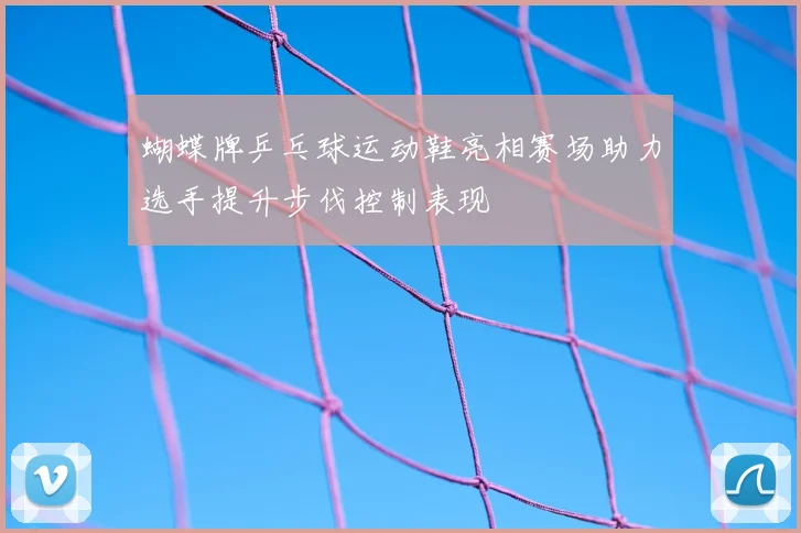 蝴蝶牌乒乓球运动鞋亮相赛场助力选手提升步伐控制表现