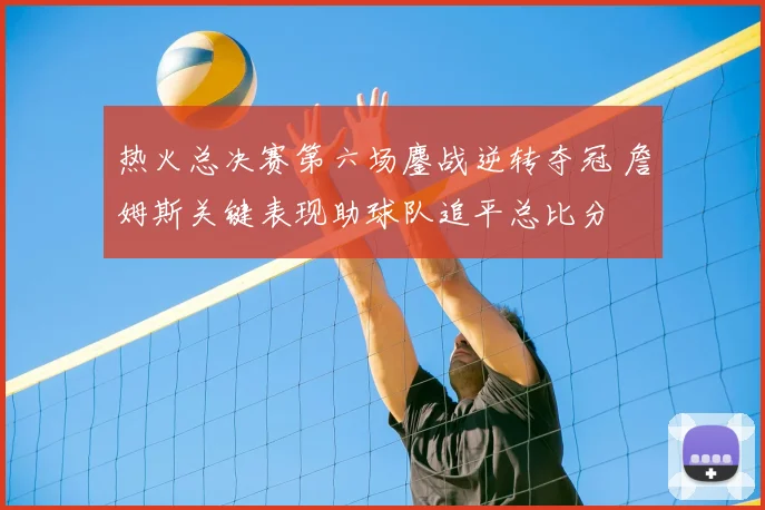 热火总决赛第六场鏖战逆转夺冠 詹姆斯关键表现助球队追平总比分