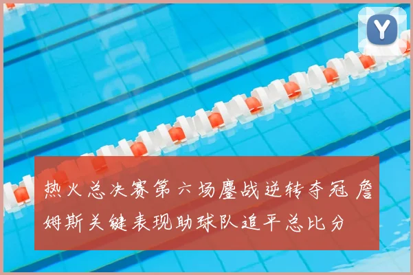 热火总决赛第六场鏖战逆转夺冠 詹姆斯关键表现助球队追平总比分