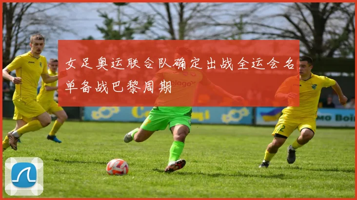 女足奥运联合队确定出战全运会名单备战巴黎周期